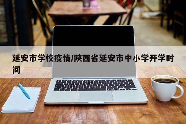 延安市学校疫情/陕西省延安市中小学开学时间