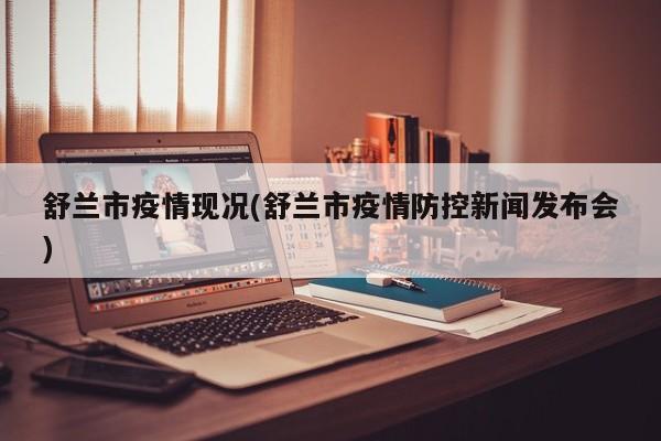 舒兰市疫情现况(舒兰市疫情防控新闻发布会)