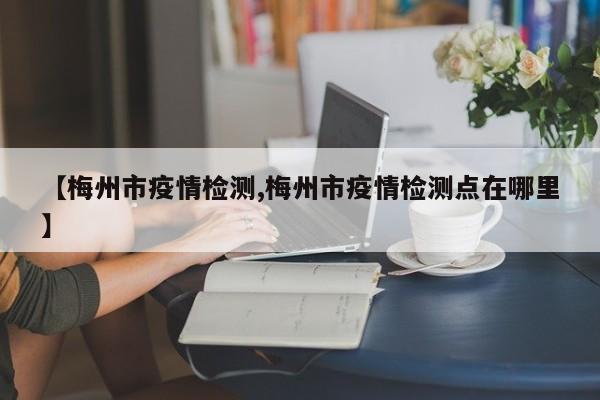 【梅州市疫情检测,梅州市疫情检测点在哪里】