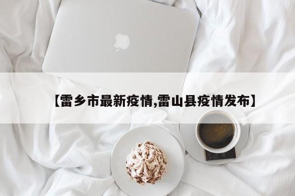 【雷乡市最新疫情,雷山县疫情发布】