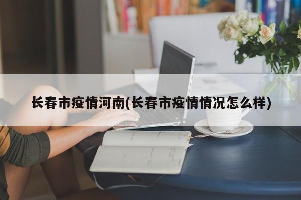 长春市疫情河南(长春市疫情情况怎么样)