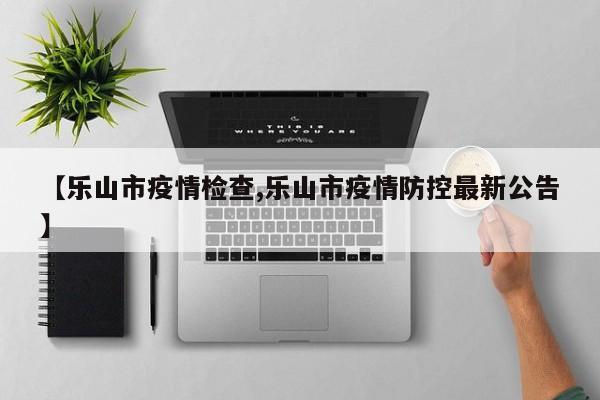 【乐山市疫情检查,乐山市疫情防控最新公告】