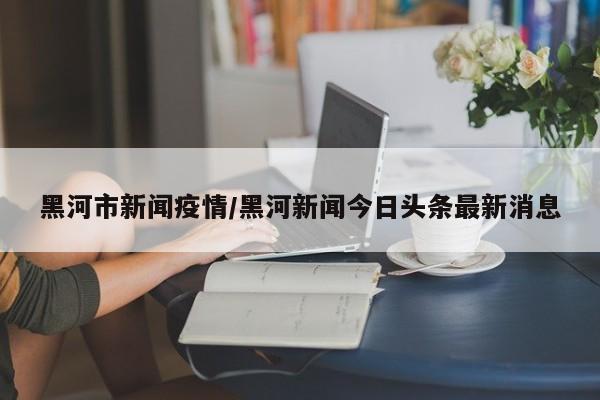 黑河市新闻疫情/黑河新闻今日头条最新消息