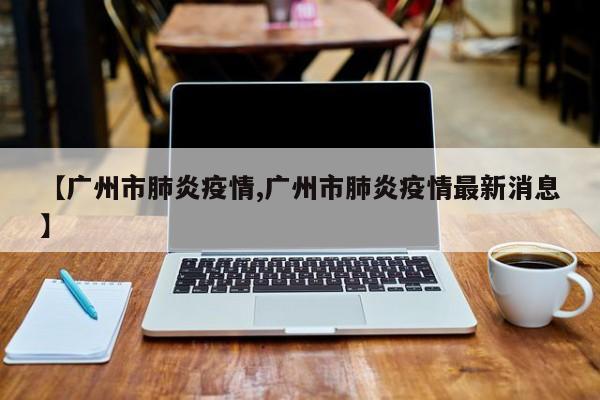 【广州市肺炎疫情,广州市肺炎疫情最新消息】