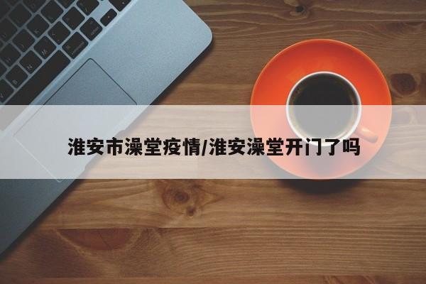 淮安市澡堂疫情/淮安澡堂开门了吗