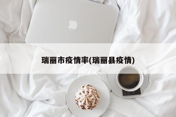瑞丽市疫情率(瑞丽县疫情)