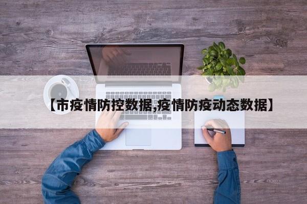 【市疫情防控数据,疫情防疫动态数据】