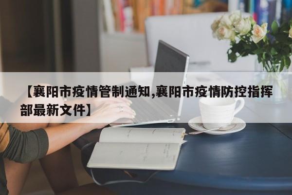 【襄阳市疫情管制通知,襄阳市疫情防控指挥部最新文件】