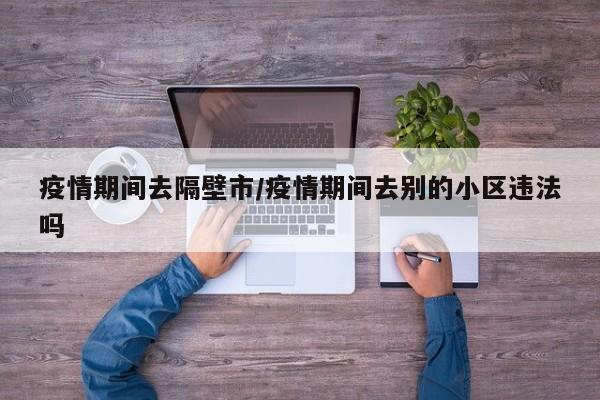 疫情期间去隔壁市/疫情期间去别的小区违法吗